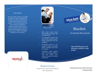 You Learn:

The aim of this module is to enable
 recruiters to source candidates or
leads for any job, anywhere in the
   world, using only their internet
 browser. You will learn about the
     most common and effective
   advanced search operators, the
                                                  You Get:
                                                                                      BlueBelt
  tricks to using the main social &
professional networks and how to
  gain access to 100% of LinkedIn
      Profiles on a free account.          •    Full, color course notes
                                                with detailed examples, tips      In Internet Recruitment
                                                and definitions,
                                           •    A quick-guide mouse mat
                                                with all the essential search
                                                string components and key
                                                templates,
                                           •    Unlimited access to our
                                                extensive library of training      Only $349/Recruiter with
                                                videos, webinars and “how
                                                to” articles,
                                                                                   discounts available to large
                                                                                   groups.
                                           •    Unlimited email support
                                                from our Sourcing Team to
                                                help you perfect your
                                                search strings and boolean
                                                techniques.




                                               Radical Events
                                      65 Elmer Avenue, Toronto, Ontario M4L 3R6   Building Smarter Recruitment
                                                 www.radicalevents.ca                             Professionals
 