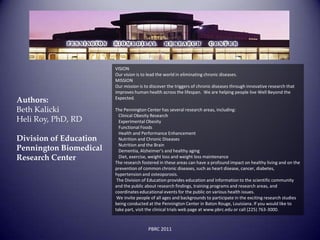 VISION
                        Our vision is to lead the world in eliminating chronic diseases.
                        MISSION
                        Our mission is to discover the triggers of chronic diseases through innovative research that
                        improves human health across the lifespan. We are helping people live Well Beyond the
                        Expected.
Authors:
Beth Kalicki            The Pennington Center has several research areas, including:
                          Clinical Obesity Research
Heli Roy, PhD, RD         Experimental Obesity
                          Functional Foods
                          Health and Performance Enhancement
Division of Education     Nutrition and Chronic Diseases
                          Nutrition and the Brain
Pennington Biomedical     Dementia, Alzheimer’s and healthy aging
Research Center           Diet, exercise, weight loss and weight loss maintenance
                        The research fostered in these areas can have a profound impact on healthy living and on the
                        prevention of common chronic diseases, such as heart disease, cancer, diabetes,
                        hypertension and osteoporosis.
                         The Division of Education provides education and information to the scientific community
                        and the public about research findings, training programs and research areas, and
                        coordinates educational events for the public on various health issues.
                         We invite people of all ages and backgrounds to participate in the exciting research studies
                        being conducted at the Pennington Center in Baton Rouge, Louisiana. If you would like to
                        take part, visit the clinical trials web page at www.pbrc.edu or call (225) 763-3000.



                                        PBRC 2011
 