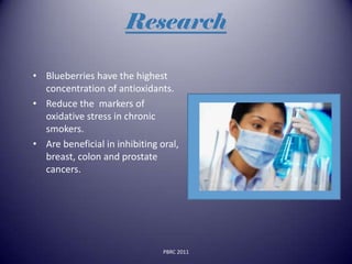 Research

• Blueberries have the highest
  concentration of antioxidants.
• Reduce the markers of
  oxidative stress in chronic
  smokers.
• Are beneficial in inhibiting oral,
  breast, colon and prostate
  cancers.




                                PBRC 2011
 