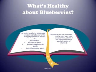 What’s Healthy
  about Blueberries?


The health benefits of blueberries
     are believed to be due to the      Blueberries are low in calories
    many phytochemicals that act              and fat, they are a good
                   as:                       source of fiber, Vitamin K
        •     Antioxidants                    and Manganese and an
                                                 excellent source of
     •    Anti-cancer agents                          vitamin C.
  •     Anti-neurodegenerative
                  agents
 •     Anti-inflammatory agents




                                 PBRC 2011
 