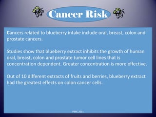 Cancer Risk
Cancers related to blueberry intake include oral, breast, colon and
prostate cancers.

Studies show that blueberry extract inhibits the growth of human
oral, breast, colon and prostate tumor cell lines that is
concentration dependent. Greater concentration is more effective.

Out of 10 different extracts of fruits and berries, blueberry extract
had the greatest effects on colon cancer cells.




                                PBRC 2011
 