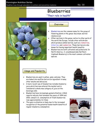 Pennington Nutrition Series
Healthier lives through education in nutrition and preventive medicine                          No. 39


                                                         Blueberries
                                                        “Their role in health”


                                                                   Overview


                                                              Blueberries are the common name for the group of
                                                              flowering plants in the genus Vaccinium, section
                                                              Cyanococcus.
                                                              Other sections in the genus, native to other parts of
                                                              the world like Europe, include other wild shrubs
                                                              which produce edible berries, such as cranberries,
                                                              bilberries, and cowberries. These berries are also
                                                              known for having important health benefits.
                                                              Blueberries are both cultivated and picked wild. In
                                                              North America, V. corymbosum (aka Northern
                                                              Highbush Blueberry) is the most common cultivated
                                                              species.




                         Usage and Popularity

                           Blueberries are used in jellies, jams, and pies. They
                           are baked into muffins and are an ingredient in many
                           other snacks and delicacies.
                           A more recent use of blueberries includes blueberry
                           juice which has now entered the market and is
                           considered a whole new category of juice on the
                           beverage aisle.
                           Blueberries have increasingly gained attention; USDA
                           reports indicate that between the years of 1994 and
                           2003, annual U.S. consumption of fresh blueberries
                           rose approximately 1.6 times.
                           This gain in attention is likely due to the increased
                           recognition of the potential human health benefits of
                           regular blueberry consumption.
 