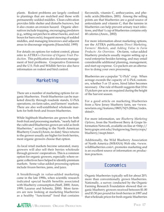 plants. Rodent problems are largely conﬁned            ﬂavonoids, vitamin C, anthocyanins, and phe-
to plantings that are mulched and those with           nolic acids.(Medders, 2001) Among the selling
permanently sodded middles. Clean cultivation          points are that blueberries are a good source of
provides little shelter and disturbs burrows, but      antioxidants and vitamin C, that the tannins in
it also creates an erosion hazard. Organic alter-      blueberries can help prevent urinary tract infec-
natives include trapping, encouraging predators        tions, and that ½ cup of blueberries contains only
(e.g., setting out perches to attract hawks, and owl   40 calories.(Anon., 2002)
boxes for barn owls), frequent mowing of sodded
middles, and managing fencerows and adjacent           For more information about marketing options,
areas to discourage migrants.(Hauschild, 1995)         see the ATTRA publications Direct Marketing,
                                                       Farmers’ Markets, and Adding Value to Farm
For details on options for rodent control, please      Products: An Overview. On-farm, value-added
refer to ATTRA’s Overview of Organic Fruit Pro-        blueberry products usually require setting up a
duction. This publication also discusses manage-       rural enterprise besides farming, and may entail
ment of bird problems. Cooperative Extension           considerable additional planning, management,
and the U.S. Fish and Wildlife Service also have       and start-up expense. Co-packers are an alterna-
information on rodent and bird control.                tive to doing your own processing.

                                                       Blueberries are a popular “U-Pick” crop. When
                Marketing                              acreage exceeds the capacity of U-Pick custom-
                                                       ers, whether 5 or 15 acres, hired labor becomes
                                                       necessary. One rule of thumb suggests that 10 to
                                                       15 pickers per acre are required during the height
There are a number of marketing options for or-        of the harvest season.
ganic blueberries. Fresh blueberries can be mar-
keted directly through roadside stands, U-Pick         For a good article on marketing blueberries
operations, on-farm sales, and farmers’ markets.       from a New Jersey blueberry farm, see <www.
There are also well-established wholesale mar-         newfarm.org/features/0803/NJ%20blue/index.
kets for both fresh and frozen blueberries.            shtml>.

While highbush blueberries are grown for both          For more information, see Blueberry Marketing
fresh fruit and processing markets, “nearly half of    Options, from the Northwest Berry & Grape In-
the cultivated blueberries grown are sold as fresh     formation Network, available on-line at <http://
blueberries,” according to the North American          berrygrape.orst.edu/fruitgrowing/berrycrops/
Blueberry Council.(Anon, no date) Since returns        blueberry/mopt.htm>.
to the grower usually are higher for fresh berries,
most organic growers choose that option.               Additionally, the Wild Blueberry Association
                                                       of North America (WBANA) Web site, <www.
As local retail markets become saturated, many         wildblueberries.com>, promotes marketing and
growers will also sell their berries wholesale         is an excellent source of information on produc-
through growers’ cooperatives. This is a common        tion practices.
option for organic growers, especially where or-
ganic collectives have helped to identify premium
markets. Some value-added processing options
include frozen berries, jams, and juice.                               Economics
A breakthrough in value-added marketing                Organic blueberries typically sell for about 20%
came in the late 1990s, when scientiﬁc research        more than conventionally grown blueberries.
indicated special health benefits associated           Nationally, a survey conducted by the Organic
with blueberry consumption.(Staff, 2000; Anon,         Farming Research Foundation showed that or-
1999; Lazarus and Schmitz, 2000) More farm-            ganic blueberry growers received between $1.00
ers are now looking at marketing blueberries           and $3.50 per pound for fresh berries in 1997 and
as a healthy “functional” food that contains           that wholesale prices for fresh organic blueberries


           //BLUEBERRIES: ORGANIC PRODUCTION                                                   PAGE 17
 