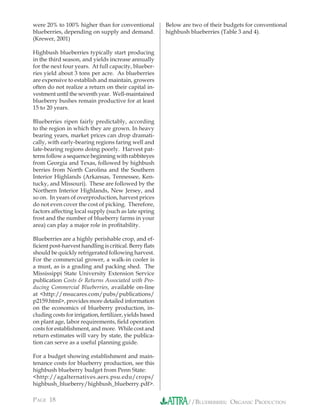 were 20% to 100% higher than for conventional            Below are two of their budgets for conventional
blueberries, depending on supply and demand.             highbush blueberries (Table 3 and 4).
(Krewer, 2001)

Highbush blueberries typically start producing
in the third season, and yields increase annually
for the next four years. At full capacity, blueber-
ries yield about 3 tons per acre. As blueberries
are expensive to establish and maintain, growers
often do not realize a return on their capital in-
vestment until the seventh year. Well-maintained
blueberry bushes remain productive for at least
15 to 20 years.

Blueberries ripen fairly predictably, according
to the region in which they are grown. In heavy
bearing years, market prices can drop dramati-
cally, with early-bearing regions faring well and
late-bearing regions doing poorly. Harvest pat-
terns follow a sequence beginning with rabbiteyes
from Georgia and Texas, followed by highbush
berries from North Carolina and the Southern
Interior Highlands (Arkansas, Tennessee, Ken-
tucky, and Missouri). These are followed by the
Northern Interior Highlands, New Jersey, and
so on. In years of overproduction, harvest prices
do not even cover the cost of picking. Therefore,
factors affecting local supply (such as late spring
frost and the number of blueberry farms in your
area) can play a major role in proﬁtability.

Blueberries are a highly perishable crop, and ef-
ﬁcient post-harvest handling is critical. Berry ﬂats
should be quickly refrigerated following harvest.
For the commercial grower, a walk-in cooler is
a must, as is a grading and packing shed. The
Mississippi State University Extension Service
publication Costs & Returns Associated with Pro-
ducing Commercial Blueberries, available on-line
at <http://msucares.com/pubs/publications/
p2159.html>, provides more detailed information
on the economics of blueberry production, in-
cluding costs for irrigation, fertilizer, yields based
on plant age, labor requirements, ﬁeld operation
costs for establishment, and more. While cost and
return estimates will vary by state, the publica-
tion can serve as a useful planning guide.

For a budget showing establishment and main-
tenance costs for blueberry production, see this
highbush blueberry budget from Penn State:
<http://agalternatives.aers.psu.edu/crops/
highbush_blueberry/highbush_blueberry.pdf>.

PAGE 18                                                          //BLUEBERRIES: ORGANIC PRODUCTION
 