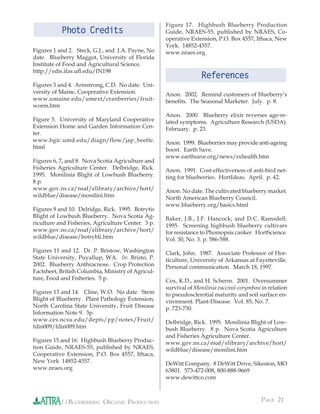 Figure 17. Highbush Blueberry Production
           Photo Credits                            Guide, NRAES-55, published by NRAES, Co-
                                                    operative Extension, P.O. Box 4557, Ithaca, New
                                                    York. 14852-4557.
Figures 1 and 2. Steck, G.J., and J.A. Payne, No    www.nraes.org.
date. Blueberry Maggot, University of Florida
Institute of Food and Agricultural Science.
http://edis.ifas.uﬂ.edu/IN198
                                                                   References
Figures 3 and 4. Armstrong, C.D. No date. Uni-
versity of Maine, Cooperative Extension.            Anon. 2002. Remind customers of blueberry’s
www.umaine.edu/umext/cranberries/fruit-             beneﬁts. The Seasonal Marketer. July. p. 8.
worm.htm
                                                    Anon. 2000. Blueberry elixir reverses age-re-
Figure 5. University of Maryland Cooperative        lated symptoms. Agriculture Research (USDA).
Extension Home and Garden Information Cen-          February. p. 23.
ter.
www.hgic.umd.edu/diagn/flow/jap_beetle.             Anon. 1999. Blueberries may provide anti-ageing
html                                                boost. Earth Save.
                                                    www.earthsave.org/news/rxhealth.htm
Figures 6, 7, and 8. Nova Scotia Agriculture and
Fisheries Agriculture Center. Delbridge, Rick.      Anon. 1991. Cost-effectiveness of anti-bird net-
1995. Monilinia Blight of Lowbush Blueberry.        ting for blueberries. HortIdeas. April. p. 42.
8 p.
www.gov.ns.ca/nsaf/elibrary/archive/hort/           Anon. No date. The cultivated blueberry market.
wildblue/disease/monilini.htm                       North American Blueberry Council.
                                                    www.blueberry.org/basics.html
Figures 9 and 10. Delridge, Rick. 1995. Botrytis
Blight of Lowbush Blueberry. Nova Scotia Ag-        Baker, J.B., J.F. Hancock; and D.C. Ramsdell.
riculture and Fisheries, Agriculture Center. 3 p.   1995. Screening highbush blueberry cultivars
www.gov.ns.ca/nsaf/elibrary/archive/hort/           for resistance to Phomopsis canker. HortScience.
wildblue/disease/botrybli.htm                       Vol. 30, No. 3. p. 586-588.
Figures 11 and 12. Dr. P. Bristow, Washington       Clark, John. 1987. Associate Professor of Hor-
State University, Puyallup, WA. In: Bristo, P.      ticulture, University of Arkansas at Fayetteville.
2002. Blueberry Anthracnose. Crop Protection        Personal communication. March 18, 1997.
Factsheet, British Columbia, Ministry of Agricul-
ture, Food and Fisheries. 5 p.                      Cox, K.D., and H. Scherm. 2001. Oversummer
                                                    survival of Monilinia vaccinii-corymbosi in relation
Figures 13 and 14. Cline, W.O. No date. Stem        to pseudosclerotial maturity and soil surface en-
Blight of Blueberry. Plant Pathology Extension,     vironment. Plant-Disease. Vol. 85, No. 7.
North Carolina State University, Fruit Disease      p. 723-730.
Information Note 9. 3p.
www.ces.ncsu.edu/depts/pp/notes/Fruit/              Delbridge, Rick. 1995. Monilinia Blight of Low-
fdin009/fdin009.htm                                 bush Blueberry. 8 p. Nova Scotia Agriculture
                                                    and Fisheries Agriculture Center.
Figures 15 and 16. Highbush Blueberry Produc-       www.gov.ns.ca/nsaf/elibrary/archive/hort/
tion Guide, NRAES-55, published by NRAES,           wildblue/disease/monilini.htm
Cooperative Extension, P.O. Box 4557, Ithaca,
New York 14852-4557.                                DeWitt Company. 8 DeWitt Drive, Sikeston, MO
www.nraes.org                                       63801. 573-472-008, 800-888-9669
                                                    www.dewittco.com



           //BLUEBERRIES: ORGANIC PRODUCTION                                                PAGE 21
 