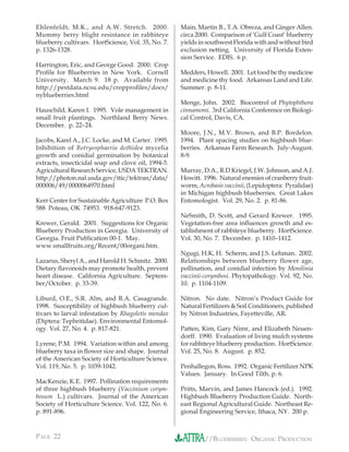Ehlenfeldt, M.K., and A.W. Stretch. 2000.            Main, Martin B., T.A. Obreza, and Ginger Allen.
Mummy berry blight resistance in rabbiteye           circa 2000. Comparison of ‘Gulf Coast’ blueberry
blueberry cultivars. HortScience, Vol. 35, No. 7.    yields in southwest Florida with and without bird
p. 1326-1328.                                        exclusion netting. University of Florida Exten-
                                                     sion Service. EDIS. 6 p.
Harrington, Eric, and George Good. 2000. Crop
Proﬁle for Blueberries in New York. Cornell          Medders, Howell. 2001. Let food be thy medicine
University. March 9. 18 p. Available from            and medicine thy food. Arkansas Land and Life.
http://pestdata.ncsu.edu/cropproﬁles/docs/           Summer. p. 8-11.
nyblueberries.html
                                                     Menge, John. 2002. Biocontrol of Phytophthora
Hauschild, Karen I. 1995. Vole management in         cinnamomi. 3rd California Conference on Biologi-
small fruit plantings. Northland Berry News.         cal Control, Davis, CA.
December. p. 22–24.
                                                     Moore, J.N., M.V. Brown, and B.P. Bordelon.
Jacobs, Karel A., J.C. Locke, and M. Carter. 1995.   1994. Plant spacing studies on highbush blue-
Inhibition of Botryosphaeria dothidea mycelia        berries. Arkansas Farm Research. July-August.
growth and conidial germination by botanical         8-9.
extracts, insecticidal soap and clove oil, 1994-5.
Agricultural Research Service, USDA TEKTRAN.         Murray, D.A., R.D Kriegel, J.W. Johnson, and A.J.
http://photon.nal.usda.gov/ttic/tektran/data/        Howitt. 1996. Natural enemies of cranberry fruit-
000006/49/0000064970.html                            worm, Acrobasis vaccinii, (Lepidoptera: Pyralidae)
                                                     in Michigan highbush blueberries. Great Lakes
Kerr Center for Sustainable Agriculture P.O. Box     Entomologist. Vol. 29, No. 2. p. 81-86.
588 Poteau, OK 74953. 918-647-9123.
                                                     NeSmith, D. Scott, and Gerard Krewer. 1995.
Krewer, Gerald. 2001. Suggestions for Organic        Vegetation-free area inﬂuences growth and es-
Blueberry Production in Georgia. University of       tablishment of rabbiteye blueberry. HortScience.
Georgia. Fruit Publication 00-1. May.                Vol. 30, No. 7. December. p. 1410–1412.
www.smallfruits.org/Recent/00organi.htm.
                                                     Ngugi, H.K, H. Scherm, and J.S. Lehman. 2002.
Lazarus, Sheryl A., and Harold H. Schmitz. 2000.     Relationships between blueberry flower age,
Dietary ﬂavonoids may promote health, prevent        pollination, and conidial infection by Monilinia
heart disease. California Agriculture. Septem-       vaccinii-corymbosi. Phytopathology. Vol. 92, No.
ber/October. p. 33-39.                               10. p. 1104-1109.

Liburd, O.E., S.R. Alm, and R.A. Casagrande.         Nitron. No date. Nitron’s Product Guide for
1998. Susceptibility of highbush blueberry cul-      Natural Fertilizers & Soil Conditioners, published
tivars to larval infestation by Rhagoletis mendax    by Nitron Industries, Fayetteville, AR.
(Diptera: Tephritidae). Environmental Entomol-
ogy. Vol. 27, No. 4. p. 817-821.                     Patten, Kim, Gary Nimr, and Elizabeth Neuen-
                                                     dorff. 1990. Evaluation of living mulch systems
Lyrene, P.M. 1994. Variation within and among        for rabbiteye blueberry production. HortScience.
blueberry taxa in ﬂower size and shape. Journal      Vol. 25, No. 8. August. p. 852.
of the American Society of Horticulture Science.
Vol. 119, No. 5. p. 1039-1042.                       Penhallegon, Ross. 1992. Organic Fertilizer NPK
                                                     Values. January. In Good Tilth. p. 6.
MacKenzie, K.E. 1997. Pollination requirements
of three highbush blueberry (Vaccinium corym-        Pritts, Marvin, and James Hancock (ed.). 1992.
bosum L.) cultivars. Journal of the American         Highbush Blueberry Production Guide. North-
Society of Horticulture Science. Vol. 122, No. 6.    east Regional Agricultural Guide. Northeast Re-
p. 891-896.                                          gional Engineering Service, Ithaca, NY. 200 p.


PAGE 22                                                       //BLUEBERRIES: ORGANIC PRODUCTION
 