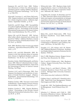 Sampson, B.J., and J.H. Cane. 2000. Pollina-          Whitworth, Julia. 1995. Blueberry helps: fertil-
tion efficiencies of three bee (Hymenoptera:          izing blueberries. Issue 1. In: Horticulture Tips.
Apoidaea) species visiting rabbiteye blueberry.       Oklahoma State University Cooperative Exten-
Journal of Economic Entomology. Vol. 93, No.          sion. Stillwater, OK. March. 1 p.
6. p. 1726-1731
                                                      Yang W.Q., B.L. Goulart, K. Demchak, and Y.D.
Schwankl, Lawrence J., and Glenn McGourty.            Li. 2002. Interactive effects of mycorrhizal inocu-
1992. Organic fertilizers can be injected through     lation and organic soil amendments on nitrogen
low volume irrigation systems. California Agri-       acquisition and growth of highbush blueberry.
culture. September–October. p. 21–23.                 Journal of the American Society for Horticultural
                                                      Science. Vol. 127, No. 5. p. 742-748.
Smith B.J., and R.F. Hepp. 2000. Susceptibility
of southern highbush blueberry cultivars to phy-
tophthora root rot. Proceedings of the Seventh             Additional Resources
International Symposium on Vaccinium Culture,
Chile. Acta-Horticulturae. No. 574. p. 75-79.
                                                      Baker, M.L., and K. Patten (eds.). 1990. Texas
Spiers, J.M., and J.H. Braswell. 1992. Soil-ap-       Blueberry Handbook. Texas A&M, Overton,
plied sulfur affects elemental leaf content and       TX. 100 p.
growth of ‘Tifblue’ rabbiteye blueberry. Journal
of American Society of Horticulture Science. Vol.     Caruso, Frank L., and Donald C. Ramsdell. 1995.
117, No.2. p. 230-233.                                Compendium of Blueberry and Cranberry Dis-
                                                      eases. APS Press, St. Paul, MN. 87 p.
Staff. 2000. Blueberry elixir reverses age-related
symptoms. Agriculture Research (USDA). Feb-           Doughty, C.C., E.B. Adams, and L.W. Martin.
ruary. p. 23.                                         1981. Highbush Blueberry Production. Washing-
                                                      ton-Oregon-Idaho Cooperative Extension Service
Stretch, A.W., and M.K. Ehlenfeldt. 2000. Re-         Bulletin. PNW 215.
sistance to the fruit infection phase of mummy
berry disease in highbush blueberry cultivars.        Eck, P., 1988. Blueberry Science. Rutgers Univer-
HortScience. Vol. 35, No. 7. p. 1271-1273.            sity Press, New Brunswick, NJ. 284 p.

Szendrei, Zsoﬁa, Nikhil Mallampalli, and Rufus        Eck, P. and N.F. Childers (ed.). 1966. Blueberry
Isaacs. 2001. Effect of cultural practices on Japa-   Culture. Rutgers University Press, New Bruns-
nese beetle in Michigan blueberries. Paper from       wick, NJ. 378 p.
the Entomological Society of America Annual
Meeting, San Diego.                                   Elsner, Erwin A., and Mark E. Whalon. 1998.
                                                      Common Blueberry Insect Pests and Their
Teixeira, L.A.F., and S. Polavarapu. 2001. Post-      Control. Michigan State University Extension.
diapause development and prediction of emer-          September.
gence of female blueberry maggot. (Diptera:           www.msue.msu.edu/vanburen/e-1863.htm
Tephritidae). Environmental Entomology. Vol.
30, No. 5. p. 925-931.                                Galletta, Gene J., and David G. Himelrick (eds.).
                                                      1990. Small Fruit Crop Management. Prentice
Watkins, Gordon. 1989. Non-toxic weed control         Hall, Englewood Cliffs, NJ. 602 p.
in blueberries. Ozark Organic Growers Associa-
tion newsletter. May. p. 6–7. June–July. p. 6–7.      Gough, R.E. 1995. The Highbush Blueberry and
                                                      Its Management. Food Products Press, NY.
Watkins, Gordon E. 1988. Organic Blueberry            272 p.
Culture. Proceedings of the Seventh Annual
Oklahoma Horticultural Industries Show. Janu-         Johnston, S., J. Mouten, and J. Hull, Jr. 1969.
ary 28–29. p. 45-51.                                  Essentials of Blueberry Culture. Michigan State
                                                      University Extension Bulletin. E-590.


           //BLUEBERRIES: ORGANIC PRODUCTION                                                  PAGE 23
 