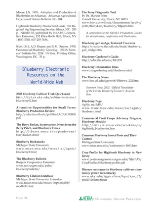 Moore, J.N. 1976. Adaption and Production of       The Berry Diagnostic Tool
Blueberries in Arkansas. Arkansas Agricultural     By Dr. Marvin Pritts
Experiment Station Bulletin. No. 804.              Cornell University, Ithaca, NY 14853
                                                   www.hort.cornell.edu/department/faculty/
Highbush Blueberry Production Guide. NE Re-        pritts/BerryDoc/blueberry/BBparts.htm
gional Ag Engineering Service, Ithaca, NY. 200
p. NRAES-55, published by NRAES, Coopera-             A companion to the NRAES Production Guides
tive Extension, 152 Riley-Robb Hall, Ithaca, NY       for strawberries, raspberries and blueberries.
14853-5701. 607-255-7654.
                                                   Blueberry gall midge, Featured Creatures
Scott, D.H., A.D. Draper, and G.M. Darrow. 1978.   http://creatures.ifas.uﬂ.edu/fruit/blueberry_
Commercial Blueberry Growing. USDA Farm-           gall_midge.htm
ers’ Bulletin No. 2254. US Gov. Printing Ofﬁce,
Washington, DC. 33 p.                              Blueberry Gardener’s Guide
                                                   http://edis.ifas.uﬂ.edu/MG359

                                                   Blueberry Information links
    Blueberry Electronic                           www.citygardening.net/blueberryinfo/
      Resources on the                             The Blueberry News
                                                   www.hos.uﬂ.edu/jgwweb/BBnews_202.htm
           World-Wide Web
                                                      Summer Issue, 2002. Ofﬁcial Newsletter
                                                      of the Florida Blueberry Growers’ Associa-
2002 Blueberry Cultivar Trial–Quicksand               tion.
http://fp1.ca.uky.edu/robinsonstation/
blueberry02.htm                                    Blueberry Page
                                                   AgNic and MSU
Alternative Opportunities for Small Farms:         www.msue.msu.edu/msue/iac/agnic/
Blueberry Production Review                        blueberry.html
http://edis.ifas.uﬂ.edu/pdfﬁles/AC/AC00800.
pdf                                                Commercial Fruit Crops Advisory Program,
                                                   Blueberry Module
The Berry Basket, its precursor, News from the     http://mtngrv.smsu.edu/workshops/
Berry Patch, and Blueberry Times                   highbush_blueberries.htm
http://library.smsu.edu/paulevans/
berrybasket.shtml                                  Common Blueberry Insect Pests and Their
                                                   Control
Blueberry Bookmarks                                Michigan State University
Michigan State University                          www.msue.msu.edu/vanburen/e-1863.htm
www.msue.msu.edu/msue/iac/agnic/
blueberry2.html                                    Crop Proﬁle for Highbush Blueberry in New
                                                   Jersey
The Blueberry Bulletin                             www.pestmanagement.rutgers.edu/NJinPAS/
Rutgers Cooperative Extension                      CropProﬁles/blueberryproﬁle.pdf
www.rce.rutgers.edu/pubs/
blueberrybulletin/                                 Disease resistance in blueberry cultivars com-
                                                   monly grown in Kentucky
Blueberry Citation Database                        www.uky.edu/Agriculture/kpn/kpn_02/
Michigan State University Extension                pn020128.htm#fruit
www.msue.msu.edu/msue/imp/modbb/
modbbb.html



PAGE 24                                                    //BLUEBERRIES: ORGANIC PRODUCTION
 