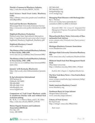 Florida’s Commercial Blueberry Industry          207-568-4142
http://edis.ifas.uﬂ.edu/BODY_AC031               207-568-4141 FAX
                                                 mofga@mofga.org
Fruit Science: Small Fruit Links, Blueberry      www.mofga.org/
Links
http://library.smsu.edu/paulevans/smallfruit.    Managing Plant Diseases with Biofungicides
shtml#partBlue                                   By C. Thomas
                                                 www.ext.vt.edu/news/periodicals/
Fruit and Nut Review: Blueberries                commhort/2002-11/2002-11-02.html
Mississippi State University Extension Service
http://msucares.com/pubs/infosheets/is1448.         November 2002. Vol. 1, Issue 11. Integrated Pest
htm                                                 Management Program, Pennsylvania Department
                                                    of Agriculture.
Highbush Blueberry Production
Pennsylvania State Agricultural Alternatives     Massachusetts Berry Notes, University of Mas-
http://agalternatives.aers.psu.edu/crops/        sachusetts Fruit Advisor
highbush_blueberry/highbush_blueberry.pdf        www.umass.edu/fruitadvisor/berrynotes/
                                                 index.html
Highbush Blueberry Council
www.ushbc.org/                                   Michigan Blueberry Growers Association
                                                 www.blueberries.com
The History of the Lowbush Blueberry Industry
in Nova Scotia, 1880–1950                        Michigan State University Extension Blueberry
www.nsac.ns.ca/wildblue/hist/kinsman1880/        Site
                                                 www.msue.msu.edu/vanburen/bluebweb.htm
The History of the Lowbush Blueberry Industry
in Nova Scotia, 1950 - 1990                      Midwest Small Fruit Pest Management Hand-
www.nsac.ns.ca/wildblue/hist/kinsman5090/        book
index.htm                                        Ohio State University
                                                 http://ohioline.osu.edu/b861/b861_39.html
Jammin’ with Kentucky Blueberries
http://fp1.ca.uky.edu/robinsonstation/jammin.       Bulletin 861, Chapter 3, Highbush Blueberries.
htm
                                                 The New York Berry News—Tree Fruit & Berry
K-Ag Laboratories International                  Pathology
2323 Jackson St.                                 www.nysaes.cornell.edu/pp/extension/tfabp/
Oshkosh, WI 54901                                newslett.shtml
920-426-0002
920-426-2664 FAX                                 North American Blueberry Council
info@kaglab.com                                  www.blueberry.org
www.kaglab.com
                                                 Northwest Berry & Grape Infonet
Comparison of ‘Gulf Coast’ Blueberry yields      Oregon State University
in Southwest Florida with and without bird       www.orst.edu/dept/infonet/
exclusion netting
By M. B., T. A. Obreza Main, and G. M. Allen     Library of Fruit Science
http://edis.ifas.uﬂ.edu/BODY_UW141               By Paul Evans
                                                 http://mtngrv.smsu.edu/BBack.htm
Maine Organic Farmers and Gardeners
Association (MOFGA)                                 Back issues
P.O. Box 170
Unity, ME 04988



          //BLUEBERRIES: ORGANIC PRODUCTION                                              PAGE 25
 