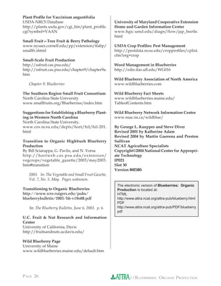 Plant Proﬁle for Vaccinium angustifolia
USDA-NRCS Database                                    University of Maryland Cooperative Extension
http://plants.usda.gov/cgi_bin/plant_proﬁle.          Home and Garden Information Center
cgi?symbol=VAAN                                       www.hgic.umd.edu/diagn/flow/jap_beetle.
                                                      html
Small Fruit—Tree Fruit & Berry Pathology
www.nysaes.cornell.edu/pp/extension/tfabp/            USDA Crop Proﬁles: Pest Management
smallfr.shtml                                         http://pestdata.ncsu.edu/cropproﬁles/cplist.
                                                      cfm?org=crop
Small-Scale Fruit Production
http://ssfruit.cas.psu.edu/                           Weed Management in Blueberries
http://ssfruit.cas.psu.edu/chapter9/chapter9a.        http://edis.ifas.uﬂ.edu/WG016
htm
                                                      Wild Blueberry Association of North America
   Chapter 9: Blueberries                             www.wildblueberries.com

The Southern Region Small Fruit Consortium            Wild Blueberry Fact Sheets
North Carolina State University                       www.wildblueberries.maine.edu/
www.smallfruits.org/Blueberries/index.htm             TableofContents.htm

Suggestions for Establishing a Blueberry Plant-       Wild Blueberry Network Information Centre
ing in Western North Carolina                         www.nsac.ns.ca/wildblue/
North Carolina State University.
www.ces.ncsu.edu/depts/hort/hil/hil-201.              By George L. Kuepper and Steve Diver
html                                                  Revised 2001 by Katherine Adam
                                                      Revised 2004 by Martin Guerena and Preston
Transition to Organic Highbush Blueberry              Sullivan
Production                                            NCAT Agriculture Specialists
By Bill Sciarappa, G. Pavlis, and N. Vorsa            Copyright©2004 National Center for Appropri-
http://hortweb.cas.psu.edu/extension/                 ate Technology
vegcrops/vegetable_gazette/2003/may2003.              IP021
htm#transition                                        Slot 30
                                                      Version 042505
   2003. In: The Vegetable and Small Fruit Gazette,
   Vol. 7, No. 5. May. Pages unknown.
                                                       The electronic version of Blueberries: Organic
Transitioning to Organic Blueberries                   Production is located at:
http://www.rcre.rutgers.edu/pubs/                      HTML
blueberrybulletin/2003/bb-v19n08.pdf                   http://www.attra.ncat.org/attra-pub/blueberry.html
                                                       PDF
   In: The Blueberry Bulletin, June 6, 2003. p. 6.     http://www.attra.ncat.org/attra-pub/PDF/blueberry.
                                                       pdf
U.C. Fruit & Nut Research and Information
Center
University of California, Davis
http://fruitsandnuts.ucdavis.edu/

Wild Blueberry Page
University of Maine
www.wildblueberries.maine.edu/default.htm




PAGE 26                                                       //BLUEBERRIES: ORGANIC PRODUCTION
 