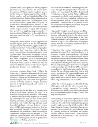 Current fertilization practices among organic        Potassium for blueberries is often adequately pro-
growers vary considerably. In one example            vided through decaying mulches. The need for
(Moore et al., 1994), an organic blueberry grower    further supplementation should be determined
in the Missouri Ozarks applied ½ pound of            by soil and/or tissue testing. Where additional
feather meal per mulched plant in late May of the    potassium is needed, it can be applied in a num-
establishment year, followed by a similar applica-   ber of mineral forms—including sulfate-of-pot-
tion four to six weeks later. In subsequent years,   ash-magnesia or K-Mag,™ granite meal, and
an additional (third) application of ½ pound of      greensand. Some forms of potassium sulfate
feather meal was made earlier, in mid- to late-      are also allowed in organic production. See your
March. As the feather meal products available        certiﬁer before buying fertilizer.
in this region contain roughly 13% nitrogen,
this grower was applying approximately 141           High-quality compost is an all-around good blue-
pounds of actual N per acre in the establishment     berry fertilizer. Depending on the humus condi-
year, and an annual total of 212 pounds per acre     tion and biological activity in the soil, compost
thereafter.                                          may provide all the fertility needs of the crop.
                                                     Where compost is of average quality, it may still
Using the same schedule of split applications,       function as a good soil conditioner. Using aged
another organic grower in the Arkansas Ozarks,       animal manures in blueberry production also is
also growing mulched berries, applies cottonseed     possible, but less common.
meal (estimated at 7% N) at 1 pound per plant
each time—that’s two times in the establish-         Fertigation—the practice of injecting soluble
ment year and three times in subsequent years.       fertilizers through drip irrigation lines—is a
At these rates, this grower is applying roughly      common practice in conventional blueberry
152 pounds per acre in the establishment year        production. Since fertigation is based on the
and about 229 pounds per acre in subsequent          complete solubility of fertilizers in water, there
years.(Watkins, 1988) However, it should be          are limited options among organic fertilizers.
noted that many sources of cottonseed meal are       Early attempts at fertigation with blood meal by
contaminated and will not be allowed in organic      Arkansas blueberry growers resulted in clogged
production. Contact your certiﬁer ﬁrst.              emitters and algae growth. In the 1990s, however,
                                                     researchers in California successfully demon-
Associate professor John Clark (1987) at the         strated the use of spray-dried ﬁsh protein and
University of Arkansas believes the fertilization    poultry protein in drip systems.(Schwankl and
rates used by many organic growers are probably      McGourty, 1992) In addition, several organic
excessive. Despite the slower release of organic-    liquid fertilizers—derived from ﬁsh emulsion,
based nitrogen, the carry-over from previous         seeds, kelp, or seaweed—are available.
seasons probably results in roughly the same
amount of nitrogen released each season as is        Unlike the roots of grapes and bramble fruits,
being applied.                                       which grow well into the inter-row area, blue-
                                                     berry roots are not very extensive. As a result,
Clark suggests that the best way to determine        all fertilizers and acid-forming amendments must
whether fertilization rates are “on target” is to    be applied under the plant canopy to assure that
test foliar nitrogen levels annually. This testing   they reach the roots.
is done in late July or early August (in Arkansas)
by sampling leaves from the mid-shoot area on        Foliar feeding of blueberries is practiced by some
fruiting canes and sending them to an analytical     organic growers and is especially helpful when
laboratory. Lab results showing nitrogen levels      plants are stressed. Foliar fertilization programs
below 1.6% indicate a nitrogen deﬁciency; a level    usually employ seaweed and ﬁsh emulsion. The
above of 2.2% indicates excess nitrogen. This ser-   Ozark Organic Growers Association has recom-
vice is available through Cooperative Extension      mended a seaweed-ﬁsh mix applied three times
in Arkansas and other states. Several commercial     per growing season—at bud break, just prior to
laboratories also provide foliar analysis. ATTRA     harvest, and just after harvest. More detailed
identiﬁes laboratories that offer various soil and   information is available in ATTRA’s Foliar Fer-
plant tissue-testing services in its publication     tilization publication.
Alternative Soil Testing Laboratories.
           //BLUEBERRIES: ORGANIC PRODUCTION                                                PAGE 5
 