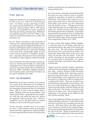 produce seed that may be scattered into the rows
  Cultural Considerations                            and germinate later.

                                                     In a Texas study, researchers demonstrated that
Plant Spacing                                        the inter-row area could be used to produce
                                                     significant quantities of mulch for rabbiteye
Highbush blueberries are typically spaced 4 to       blueberries. Successful winter crops of rye, rye-
4½ feet in the row, with 8 to 12 feet between        grass, and crimson clover, and a summer crop of
rows. As bushes can get quite large at matu-         pearl millet, were grown, cut, and windrowed
rity, many growers ﬁnd that 10– to 12–foot row       onto the blueberry rows. Nitrogen proved the
spacings—approximately 900 to 1090 plants            major limiting factor for non-leguminous cover
per acre—are preferable for tractor operations       crops; low soil pH and browsing deer limited
(mowing, harvesting, and spraying). Rabbiteyes       the biomass production of legumes. Pearl millet
are typically spaced at 5 to 8 feet within a row,    demonstrated the greatest level of allelopathic
with 12 to 14 feet between the rows, or 388 to 726   (natural production of plant chemicals by one
plants per acre.                                     plant that inhibit other plants growing nearby)
                                                     weed suppression.(Patten et al., 1990)
Dr. J.N. Moore and others at the University of
Arkansas have experimented with denser within-       In some systems that employ sodded middles,
row plant spacings for highbush blueberries, ef-     a weed-free strip 6 to 12 inches wide often is
fectively doubling the number of plants per acre.    maintained between the edge of the mulch and
Yields during the ﬁrst ﬁve years after planting      the cover crop. The strip reduces competition
were found to be substantially higher (a boon        between the cover crop and berry bushes, and
to the overall economics of blueberry produc-        lessens the chance that weeds or the cover crop
tion—especially where growers have made high         itself will advance into the mulch. It has the
investments in drip irrigation and bird netting).    added advantage of discouraging cutworms,
                                                     an occasional pest in blueberries. In organic
These researchers have been careful to point out,    systems, this strip is maintained without the use
however, that beyond the ﬁfth year, inter-plant      of herbicides.
competition may create problems, requiring re-
moval of every other plant in the row.(Pritts and    Organic growers typically employ mechanical
Hancock, 1992) Fortunately, highbush blueber-        cultivators of various types to maintain the weed-
ries transplant easily, and removed bushes can       free strip. Gordon Watkins (1989) described
be used to establish a new ﬁeld.                     two modiﬁed “off-the-shelf” cultivators used by
                                                     growers in the Ozark region. One, referred to as
                                                     the Vasluski Edger, uses a single disc from a rice
Inter-row Management                                 levee plow in conjunction with two shanks from
                                                     a spring-tooth chisel. These are mounted on a
Blueberries do not have extensive root systems.      tool-bar that extends past the rear tractor tire. The
As a result, clean cultivation of row middles to     disc cuts a strip along the row edge and throws
control weeds and to incorporate cover crops is      soil towards the plants, while the shanks stir soil
less damaging to blueberries than it is to bramble   closer to the bed. The result is a weed-free strip
fruits. Still, it is wise to till no deeper than 3   about 6 to 8 inches wide. The drawback of this
inches. Similarly, inter-row living mulches—also     implement is the amount of dirt shifted by the
called sodded middles—generally are not competi-     disc and the resulting “ditch.”
tive with the crop unless the inter-row species
are aggressive and invade the rows. Fescue is        The second implement Watkins describes is the
commonly used in the Mid-South for sodded            Lilliston Rolling Cultivator,™ with all the heads
middles, as are several other grass species.         removed except the two extending beyond one
                                                     rear tire. One head rolls in the ditch area that
Timely mowing—usually three to five times            is (or would be) created by the Vasluski Edger.
per year—is the common means of controlling          The second extends approximately 12 inches onto
weeds and other vegetation in sodded middles.        the side of the bed. Depth of penetration is set
It is most important that weeds not be allowed to    at 1 inch, and the implement is best operated at
PAGE 6                                                        //BLUEBERRIES: ORGANIC PRODUCTION
 