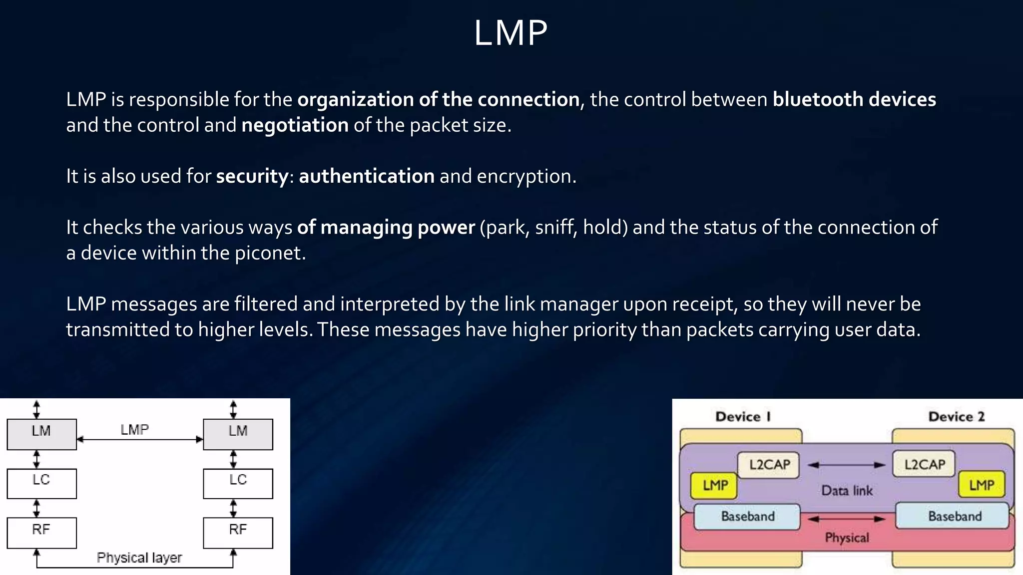LMP
LMP is responsible for the organization of the connection, the control between bluetooth devices
and the control and negotiation of the packet size.
It is also used for security: authentication and encryption.
It checks the various ways of managing power (park, sniff, hold) and the status of the connection of
a device within the piconet.
LMP messages are filtered and interpreted by the link manager upon receipt, so they will never be
transmitted to higher levels.These messages have higher priority than packets carrying user data.
 