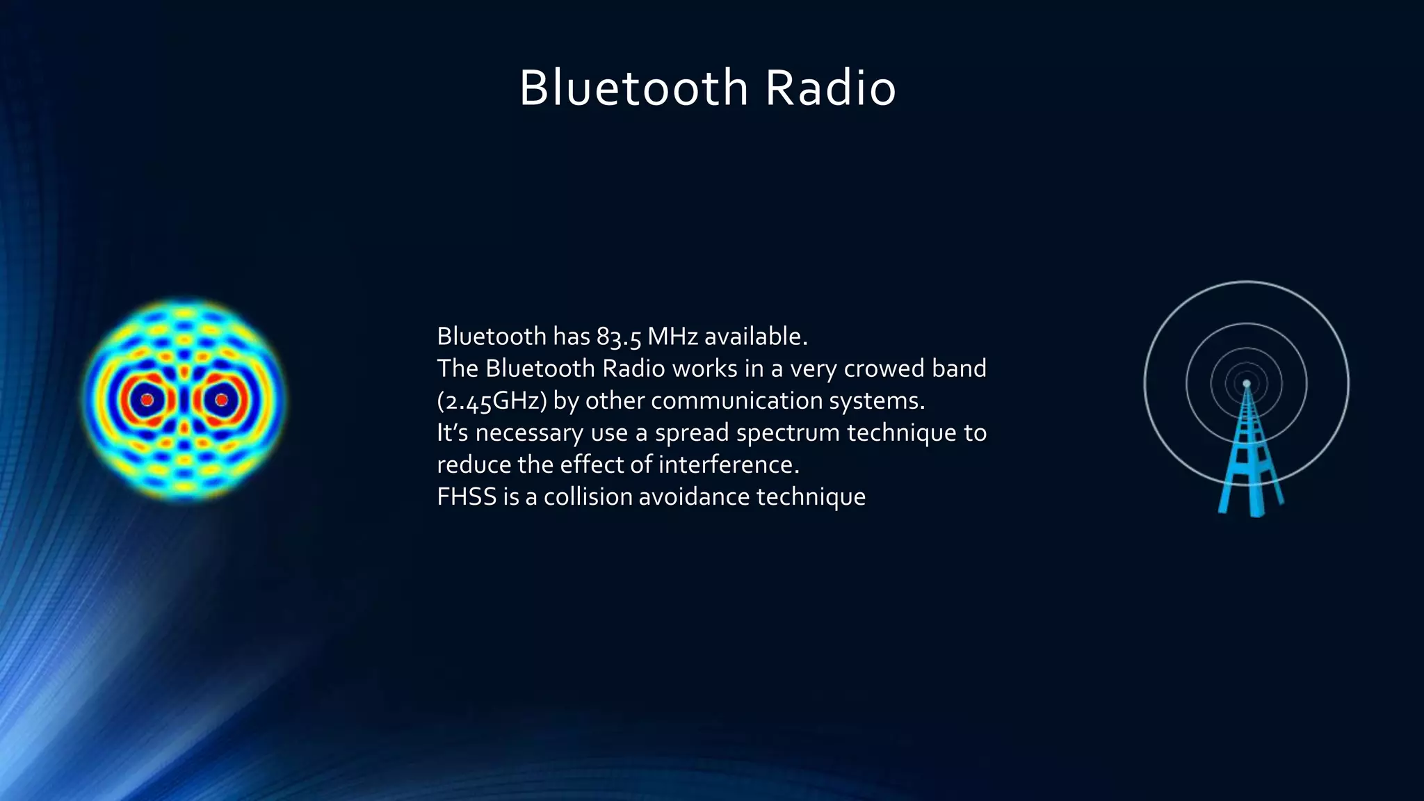 Bluetooth Radio
Bluetooth has 83.5 MHz available.
The Bluetooth Radio works in a very crowed band
(2.45GHz) by other communication systems.
It’s necessary use a spread spectrum technique to
reduce the effect of interference.
FHSS is a collision avoidance technique
 