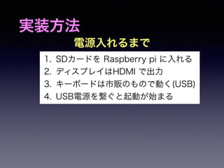 実装方法 
電源入れるまで 
1. SDカードを Raspberry pi に入れる 
2. ディスプレイはHDMI で出力 
3. キーボードは市販のもので動く(USB) 
4. USB電源を繋ぐと起動が始まる 
 