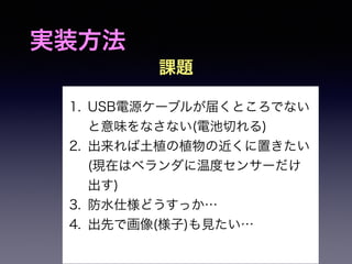 実装方法 
課題 
1. USB電源ケーブルが届くところでない 
と意味をなさない(電池切れる) 
2. 出来れば土植の植物の近くに置きたい 
(現在はベランダに温度センサーだけ 
出す) 
3. 防水仕様どうすっか… 
4. 出先で画像(様子)も見たい… 
 
