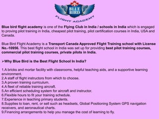 Blue bird flight academy is one of the Flying Club in India / schools in India which is engaged
to proving pilot training in India, cheapest pilot training, pilot certification courses in India, USA and
Canada.

Blue Bird Flight Academy is a Transport Canada Approved Flight Training school with License
No.-10956. This best flight school in India was set up for providing best pilot training courses,
commercial pilot training courses, private pilots in India.

Why Blue Bird is the Best Flight School In India?

1.A bricks and mortar facility with classrooms, helpful teaching aids, and a supportive learning
environment.
2.A staff of flight instructors from which to choose.
3.A proven training curriculum.
4.A fleet of reliable training aircraft.
5.An efficient scheduling system for aircraft and instructor.
6.Flexible hours to fit your training schedule.
7.Experience in teaching primary students.
8.Supplies to loan, rent, or sell such as headsets, Global Positioning System GPS navigation
receivers, and aeronautical charts.
9.Financing arrangements to help you manage the cost of learning to fly.
 