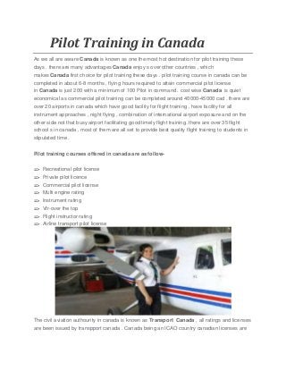 Pilot Training in Canada
As we all are aware Canada is known as one the most hot destination for pilot training these
days . there are many advantages Canada enjoy s over other countries , which
makes Canada first choice for pilot training these days . pilot training course in canada can be
completed in about 6-8 months , flying hours required to attain commercial pilot license
in Canada is just 200 with a minimum of 100 Pilot in command . cost wise Canada is quiet
economical as commercial pilot training can be completed around 40000-45000 cad . there are
over 20 airports in canada which have good facility for flight training , have facility for all
instrument approaches , night flying , combination of international airport exposure and on the
other side not that busy airport facilitating good timely flight training .there are over 35 flight
school s in canada , most of them are all set to provide best quality flight training to students in
stipulated time .
Pilot training courses offered in canada are as follow-
=> Recreational pilot license
=> Private pilot licence
=> Commercial pilot license
=> Multi engine rating
=> Instrument rating
=> Vfr-over the top
=> Flight instructor rating
=> Airline transport pilot license
The civil aviation authourity in canada is known as Transport Canada , all ratings and licenses
are been issued by transpport canada . Canada being an ICAO country canadian licenses are
 