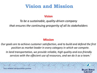 Vision and Mission
                                  Vision
               To be a sustainable, quality-driven company
       that ensures the continuing prosperity of all its stakeholders



                                    Mission
Our goals are to achieve customer satisfaction, and to build and defend the first
         position as market leader in every category in which we compete.
    In land transportation, we provide reliable, high quality and eco-friendly
        services with the effecient use of resources, and we do it as a team.'
 