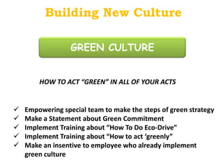 Building New Culture

                  GREEN CULTURE


        HOW TO ACT “GREEN” IN ALL OF YOUR ACTS


   Empowering special team to make the steps of green strategy
   Make a Statement about Green Commitment
   Implement Training about “How To Do Eco-Drive”
   Implement Training about “How to act ‘greenly”
   Make an insentive to employee who already implement
    green culture
 