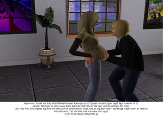 Hjemme i huset var Lily efterhånden blevet kæmpe stor! Og det havde Logan også lagt mærke til :D Logan: Nøj hvor er den mave bare kæmpe stor! Du er da lige ved at springe din trøje. Lily: Hov hov Lily bryder sig ikke om den sidste kommentar. Godt nok er jeg stor men `sprænge trøjen stor' er ikke et kompliment... Vil du ikke nok massere min ryg? Hvor er du altså krævende :p 