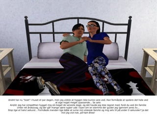 André har nu ”boet” i huset et par dagen, men jeg vidste at hyggen ikke kunne vare ved. Han formåede at spolere det hele ved at sige noget meget upassende... Se selv: André: Jeg har simpelthen hygget mig så meget de seneste dage, og det havde jeg ikke regnet med, fordi du ved din familie virker ret åndssvag, og der går mange sære rygter ude i byen om en stemme der guider jeg igennem jeres liv... Stop lige et halvt sekund... Formåede manden lige både at svine min elskede familie og mig selv til på under ti sekunder? Ja det tror jeg vist nok, på ham Bree! 