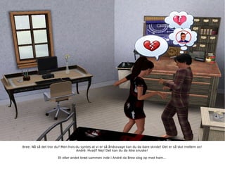 Bree: Nå så det tror du? Men hvis du syntes at vi er så åndssvage kan du da bare skride! Det er så slut mellem os! André: Hvad? Nej! Det kan du da ikke snuske! Et eller andet brød sammen inde i André da Bree slog op med ham... 