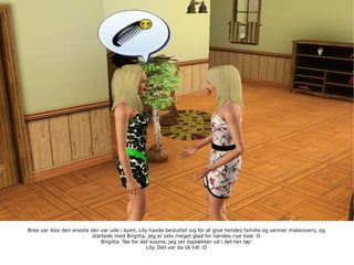 Bree var ikke den eneste der var ude i byen, Lily havde besluttet sig for at give hendes familie og venner makeovers, og startede med Birgitta. Jeg er selv meget glad for hendes nye look :D Birgitta: Tak for det kusine, Jeg ser toplækker ud i det her tøj! Lily: Det var da så lidt :D 