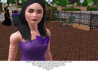 Vicktoria: Hvem er den psyko min kære niece står og snakker med? Well... Det ser ud til at det er hendes nye crush... Vicktoria: Men han har da lidt gangster attitude? Måske er det det hun vil have? Vicktoria: Sært... Enig... 