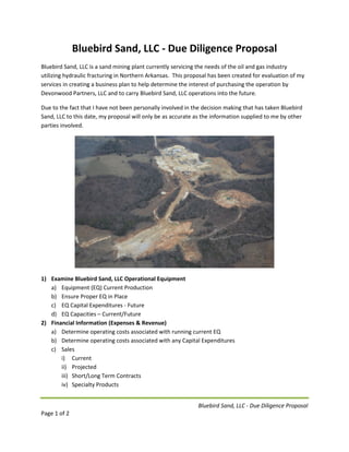 Bluebird Sand, LLC - Due Diligence Proposal
Page 1 of 2
Bluebird Sand, LLC - Due Diligence Proposal
Bluebird Sand, LLC is a sand mining plant currently servicing the needs of the oil and gas industry
utilizing hydraulic fracturing in Northern Arkansas. This proposal has been created for evaluation of my
services in creating a business plan to help determine the interest of purchasing the operation by
Devonwood Partners, LLC and to carry Bluebird Sand, LLC operations into the future.
Due to the fact that I have not been personally involved in the decision making that has taken Bluebird
Sand, LLC to this date, my proposal will only be as accurate as the information supplied to me by other
parties involved.
1) Examine Bluebird Sand, LLC Operational Equipment
a) Equipment (EQ) Current Production
b) Ensure Proper EQ in Place
c) EQ Capital Expenditures - Future
d) EQ Capacities – Current/Future
2) Financial Information (Expenses & Revenue)
a) Determine operating costs associated with running current EQ
b) Determine operating costs associated with any Capital Expenditures
c) Sales
i) Current
ii) Projected
iii) Short/Long Term Contracts
iv) Specialty Products
 