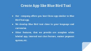 Create App like Blue Bird Taxi
● Our company offers you best Clone app similar to Blue
Bird Taxi app.
● We develop Blue Bird taxi clone in your language and
currencies.
● Other features, that we provide are complete white
labeled app, internal text chat feature, easiest payment
system, etc.
 