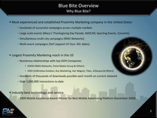 Blue Bite Overview
                                               Why Blue Bite?

 Most experienced and established Proximity Marketing company in the United States
     - Hundreds of successful campaigns across multiple markets
     - Large scale events (Macy’s Thanksgiving Day Parade, NASCAR, Sporting Events, Concerts)
     - Simultaneous multi-city campaigns (RMG Networks)
     - Multi-event campaigns (Def Leppard US Tour: 40+ dates)


 Largest Proximity Marketing reach in the US
     - Numerous relationships with top OOH Companies
           • DOOH (RMG Networks, Panel Media Group & Others)
           • OOH (InWindow Outdoor, Ace Marketing, Van Wagner, Titan, JCDecaux & Others)

     - Hundreds of thousands of downloads possible each month on current network
     - Over 1,000,000 interactions to date


 Industry best technology and service
     - 2009 Mobile Excellence Award Winner for Best Mobile Advertising Platform (December 2009)



                                                                                                  3
 