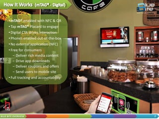 • Enable OOH with mTAG®
                       Platform (NFC & QR)
                     • Tap or Scan physical asset
                       and…
                        − Buy products
                        − View rich media content
                        − Download apps
                        − Sign up for offers
                     • Full tracking and
                       accountability




BLUE BITE OVERVIEW                                  2
 