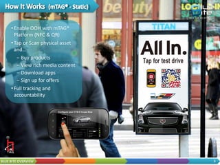 • mTAG® enabled with NFC & QR
      • Tap mTAG® Placard to engage
      • Digital CTA drives interaction
      • Phones enabled out-of-the-box
      • No external application (NFC)
      • Free for consumers
         − Deliver rich media content
         − Drive app downloads
         − Deliver coupons and offers
         − Send users to mobile site
      • Full tracking and accountability




BLUE BITE OVERVIEW                         3
 