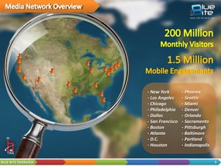 • Rich media content
       delivery
     • Works with digital / static
       call-to-action (CTA)
     • 100% opt-in engagement
     • Free for consumers
     • Void of carriers
     • Robust tracking
     • Targeted remarketing
     • High Handset Penetration
            • 95% Bluetooth
            • 50% WiFi




BLUE BITE OVERVIEW                   5
 