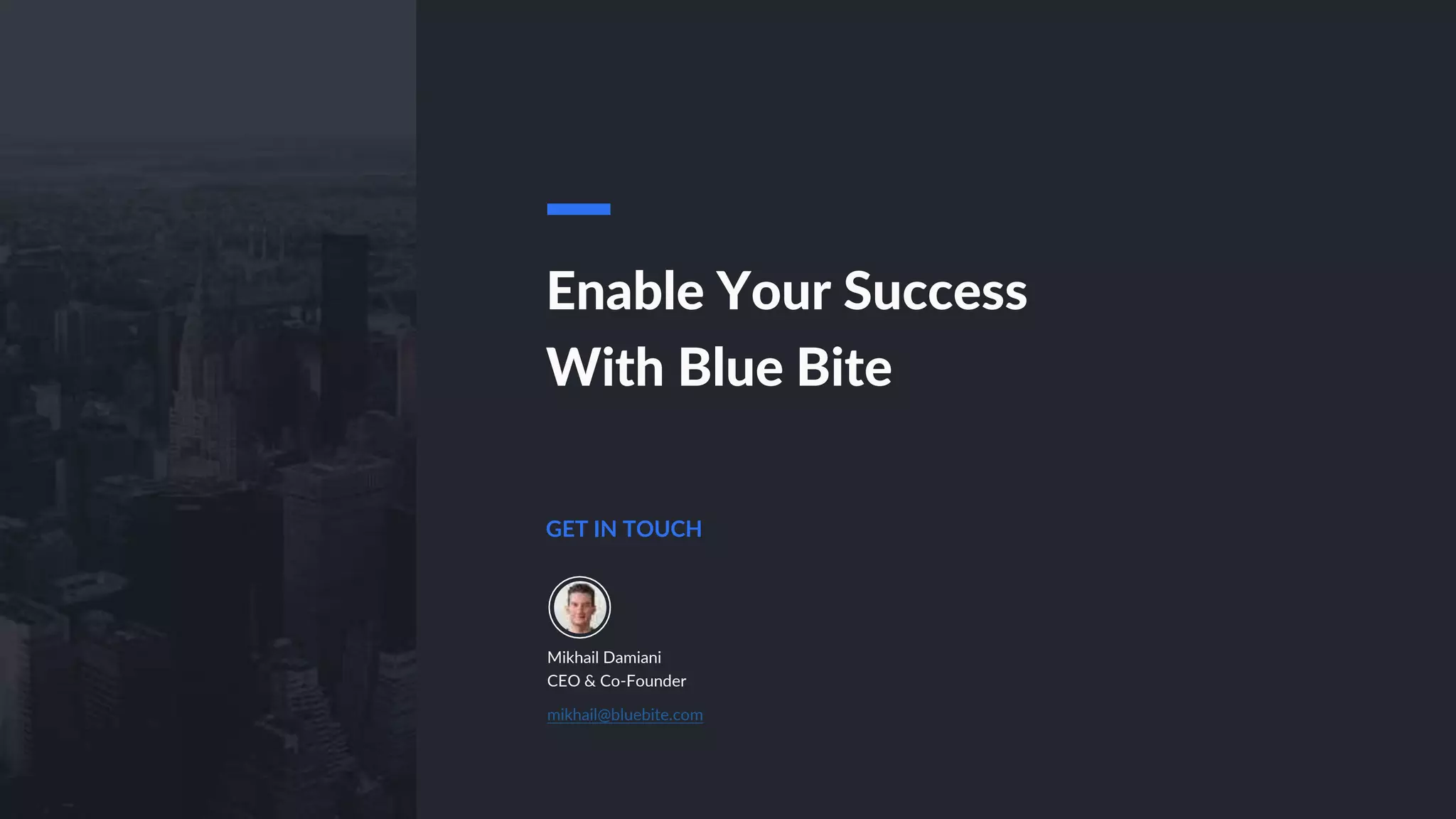 GET IN TOUCH
Mikhail Damiani
CEO & Co-Founder
mikhail@bluebite.com
Enable Your Success
With Blue Bite
 
