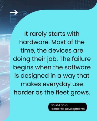 Darshil Doshi
Promeraki Developments
It rarely starts with
hardware. Most of the
time, the devices are
doing their job. The failure
begins when the software
is designed in a way that
makes everyday use
harder as the fleet grows.
Darshil Doshi
Promeraki Developments
 