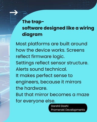 Darshil Doshi
Promeraki Developments
The trap-
software designed like a wiring
diagram
Most platforms are built around
how the device works. Screens
reflect firmware logic.
Settings reflect sensor structure.
Alerts sound technical.
It makes perfect sense to
engineers, because it mirrors
the hardware.
But that mirror becomes a maze
for everyone else.
 