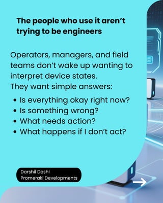 Darshil Doshi
Promeraki Developments
The people who use it aren’t
trying to be engineers
Operators, managers, and field
teams don’t wake up wanting to
interpret device states.
They want simple answers:
Is everything okay right now?
Is something wrong?
What needs action?
What happens if I don’t act?
 