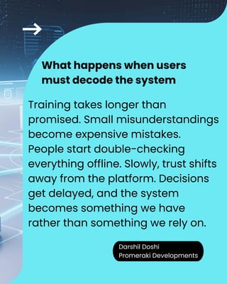Darshil Doshi
Promeraki Developments
Training takes longer than
promised. Small misunderstandings
become expensive mistakes.
People start double-checking
everything offline. Slowly, trust shifts
away from the platform. Decisions
get delayed, and the system
becomes something we have
rather than something we rely on.
What happens when users
must decode the system
 