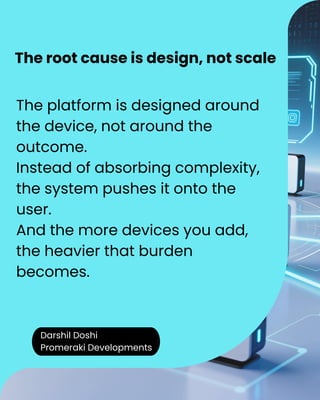 Darshil Doshi
Promeraki Developments
The platform is designed around
the device, not around the
outcome.
Instead of absorbing complexity,
the system pushes it onto the
user.
And the more devices you add,
the heavier that burden
becomes.
The root cause is design, not scale
 