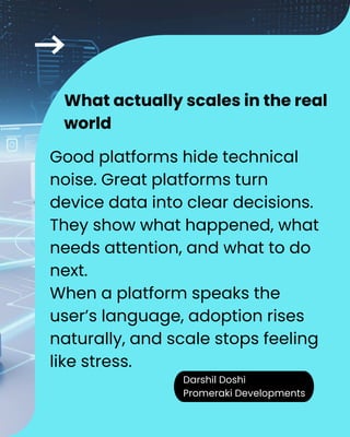 Darshil Doshi
Promeraki Developments
Good platforms hide technical
noise. Great platforms turn
device data into clear decisions.
They show what happened, what
needs attention, and what to do
next.
When a platform speaks the
user’s language, adoption rises
naturally, and scale stops feeling
like stress.
What actually scales in the real
world
 