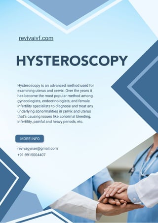 HYSTEROSCOPY
Hysteroscopy is an advanced method used for
examining uterus and cervix. Over the years it
has become the most popular method among
gynecologists, endocrinologists, and female
infertility specialists to diagnose and treat any
underlying abnormalities in cervix and uterus
that’s causing issues like abnormal bleeding,
infertility, painful and heavy periods, etc.
revivaivf.com
revivagynae@gmail.com
+91-9915004407
MORE INFO
 