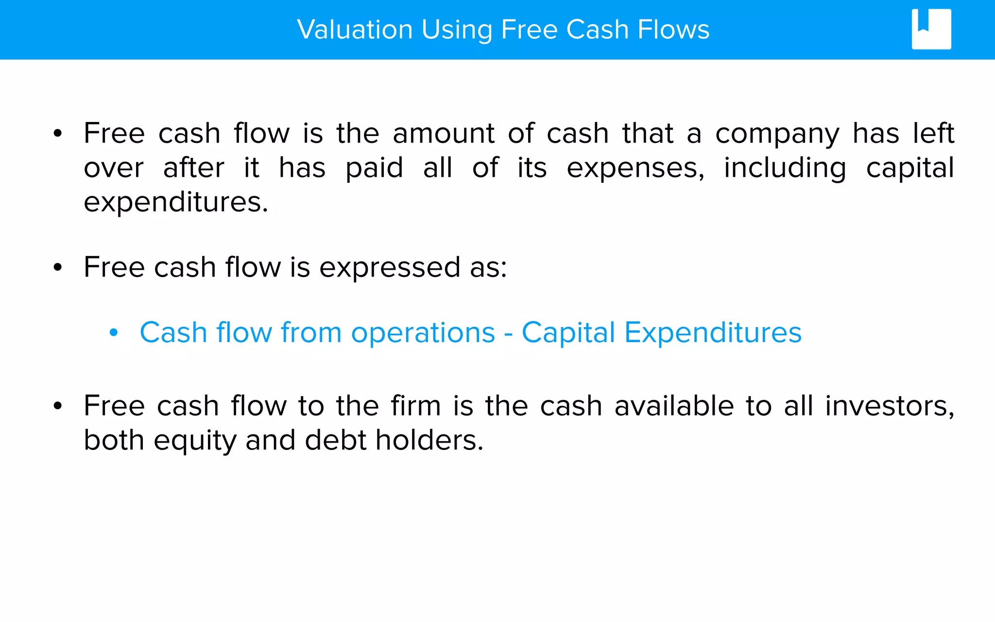 • Free cash flow is the amount of cash that a company has left
over after it has paid all of its expenses, including capital
expenditures.
• Free cash flow is expressed as:
• Cash flow from operations - Capital Expenditures
• Free cash flow to the firm is the cash available to all investors,
both equity and debt holders.
Valuation Using Free Cash Flows
 