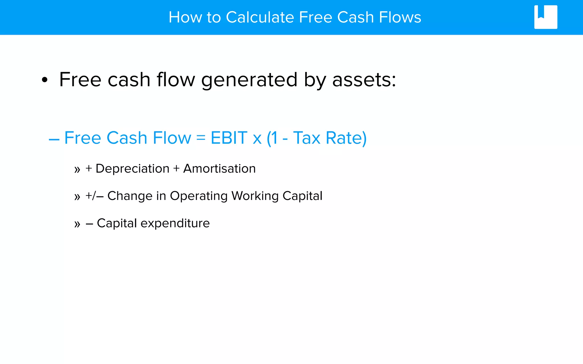 • Free cash flow generated by assets:
– Free Cash Flow = EBIT x (1 - Tax Rate)
» + Depreciation + Amortisation
» +/– Change in Operating Working Capital
» – Capital expenditure
How to Calculate Free Cash Flows
 