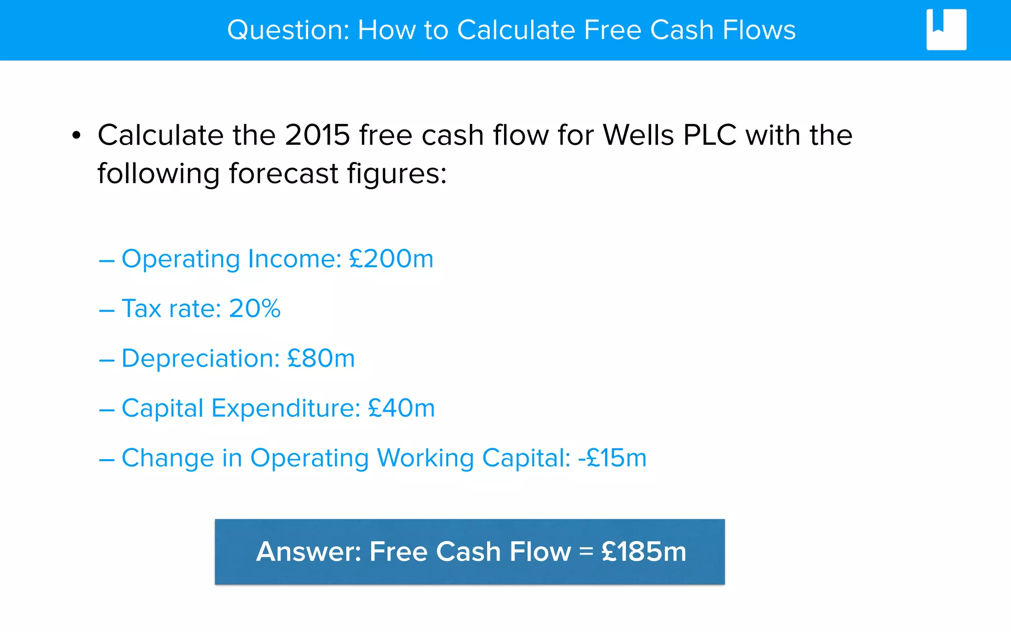 • Calculate the 2015 free cash flow for Wells PLC with the
following forecast figures:
– Operating Income: £200m
– Tax rate: 20%
– Depreciation: £80m
– Capital Expenditure: £40m
– Change in Operating Working Capital: -£15m
Question: How to Calculate Free Cash Flows
Answer: Free Cash Flow = £185m
 