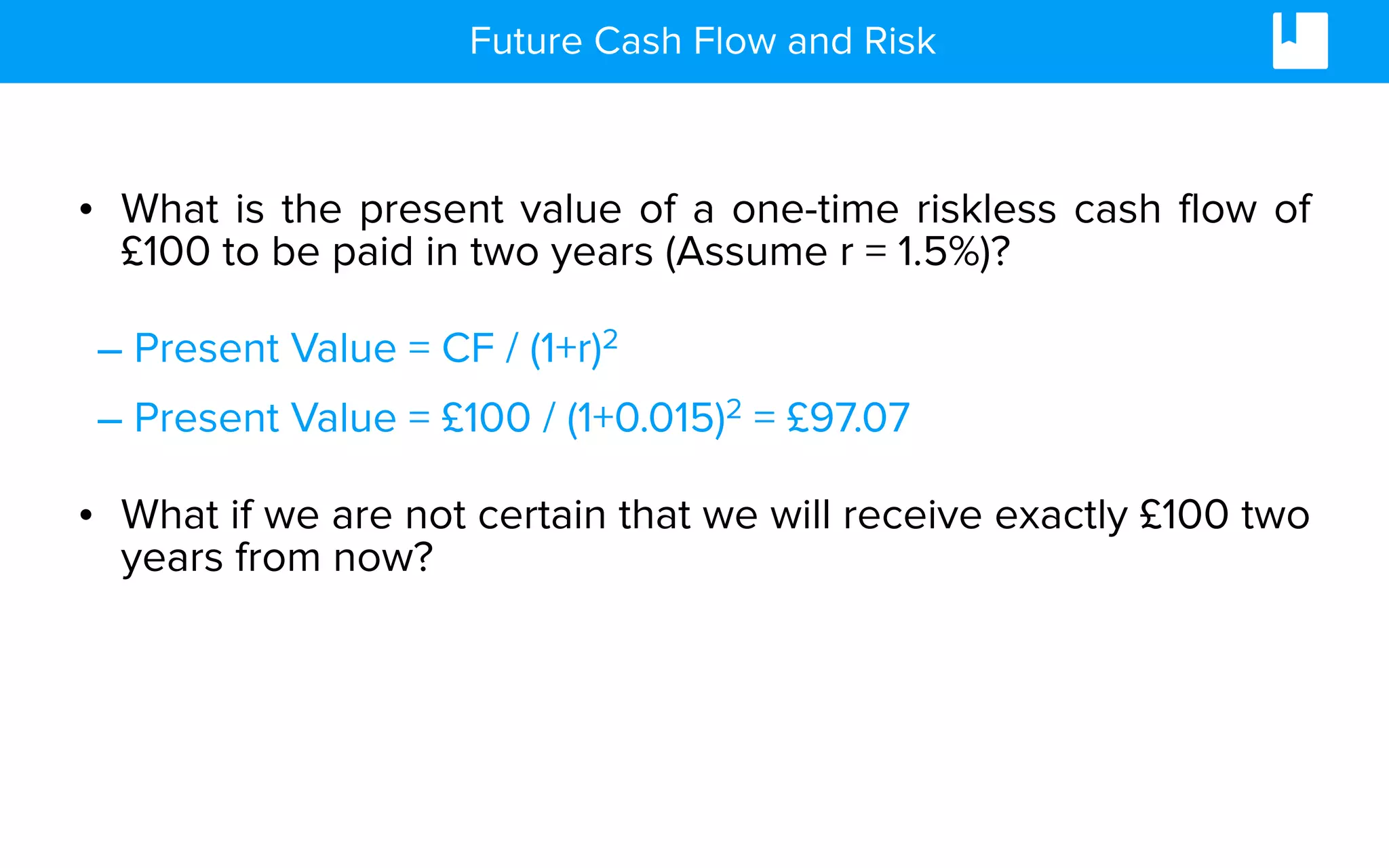 Future Cash Flow and Risk
• What is the present value of a one-time riskless cash flow of
£100 to be paid in two years (Assume r = 1.5%)?
– Present Value = CF / (1+r)2
– Present Value = £100 / (1+0.015)2 = £97.07
• What if we are not certain that we will receive exactly £100 two
years from now?
 