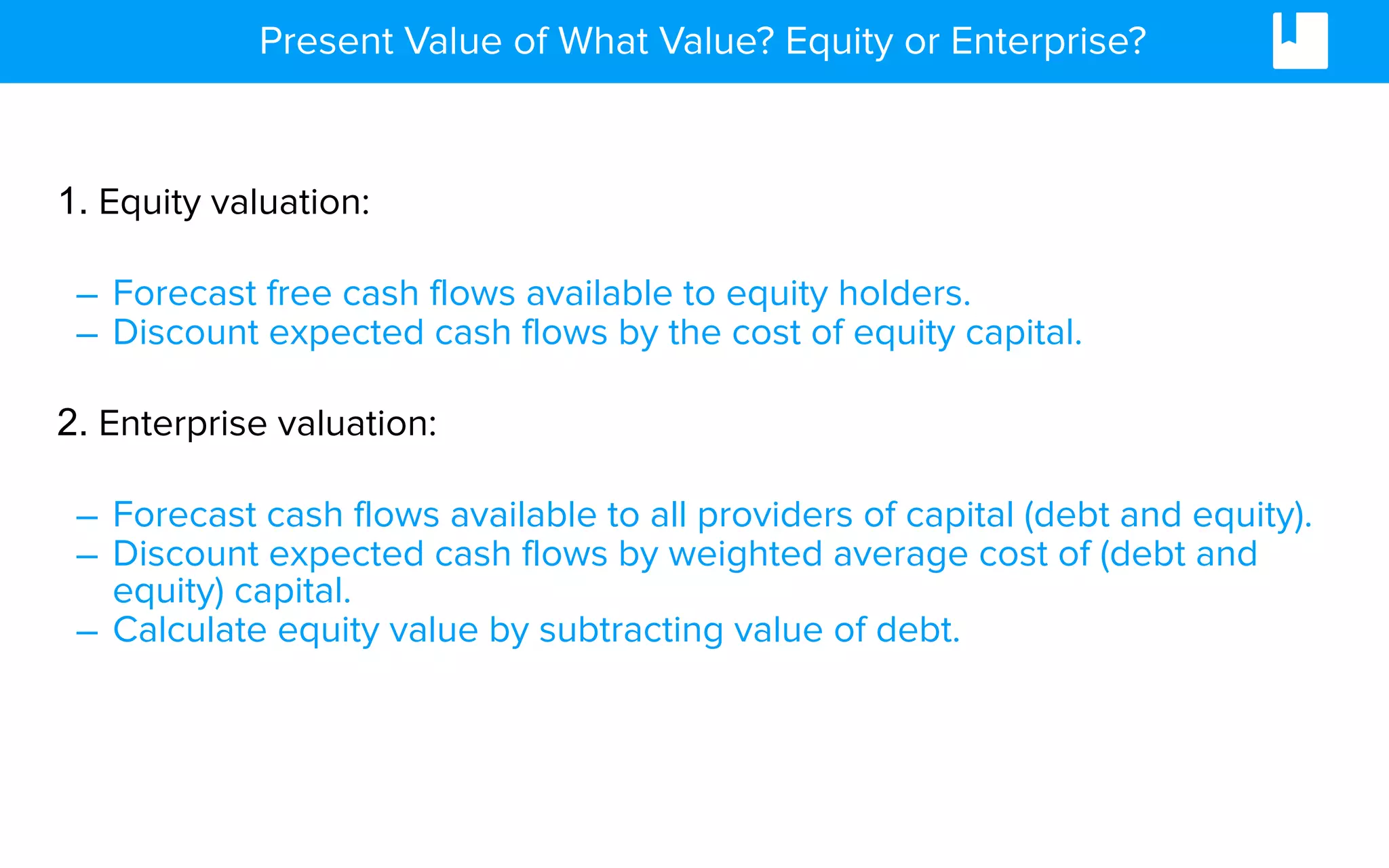 Present Value of What Value? Equity or Enterprise?
1. Equity valuation:
– Forecast free cash flows available to equity holders.
– Discount expected cash flows by the cost of equity capital.
2. Enterprise valuation:
– Forecast cash flows available to all providers of capital (debt and equity).
– Discount expected cash flows by weighted average cost of (debt and
equity) capital.
– Calculate equity value by subtracting value of debt.
 