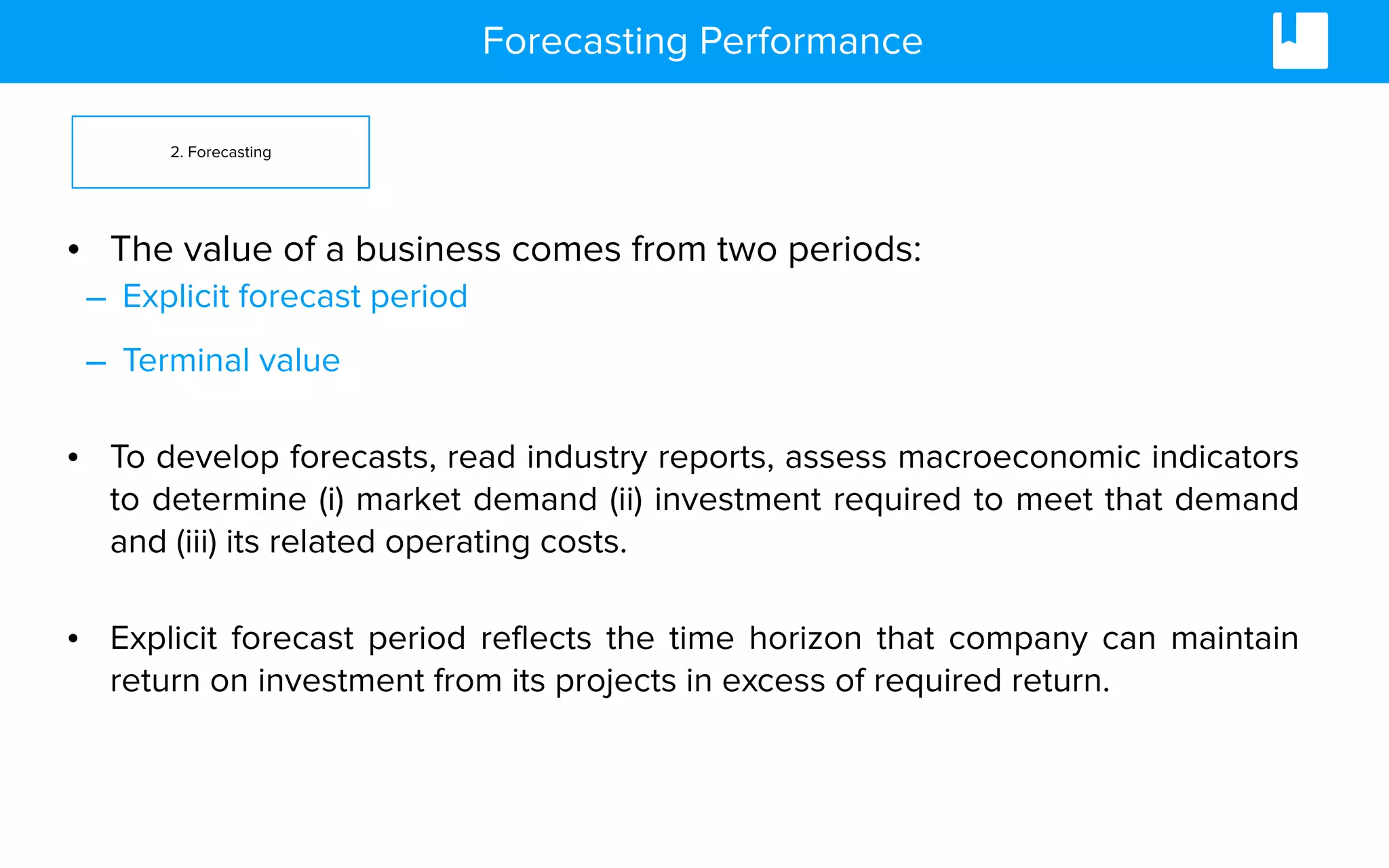 Forecasting Performance
• The value of a business comes from two periods:
– Explicit forecast period
– Terminal value
• To develop forecasts, read industry reports, assess macroeconomic indicators
to determine (i) market demand (ii) investment required to meet that demand
and (iii) its related operating costs.
• Explicit forecast period reflects the time horizon that company can maintain
return on investment from its projects in excess of required return.
2. Forecasting
 