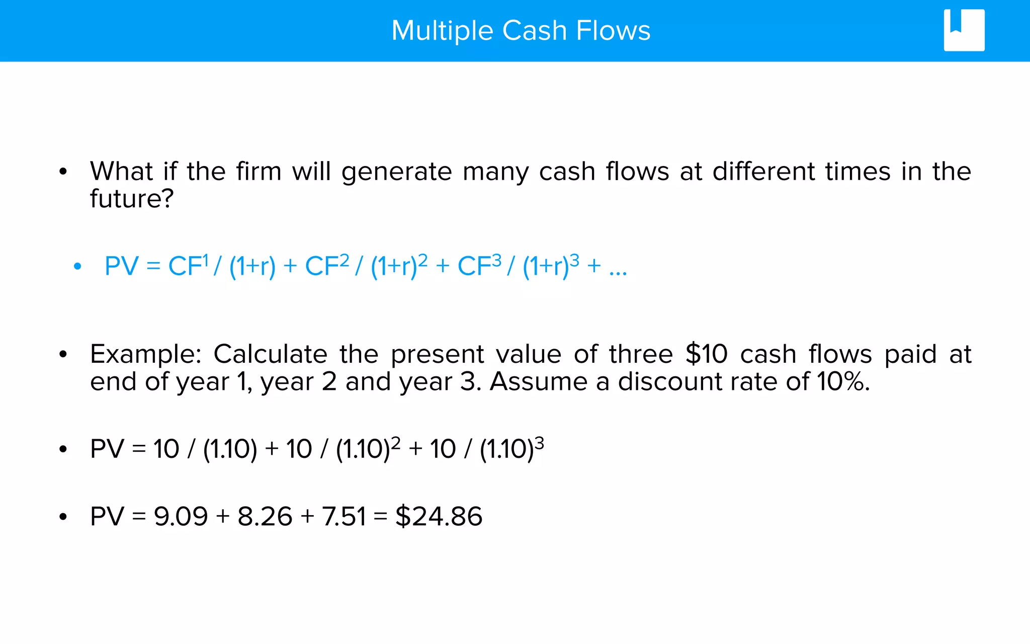 Multiple Cash Flows
• What if the firm will generate many cash flows at different times in the
future?
• PV = CF1 / (1+r) + CF2 / (1+r)2 + CF3 / (1+r)3 + …
• Example: Calculate the present value of three $10 cash flows paid at
end of year 1, year 2 and year 3. Assume a discount rate of 10%.
• PV = 10 / (1.10) + 10 / (1.10)2 + 10 / (1.10)3
• PV = 9.09 + 8.26 + 7.51 = $24.86
 